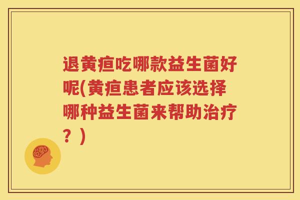 退黄疸吃哪款益生菌好呢(黄疸患者应该选择哪种益生菌来帮助治疗？)