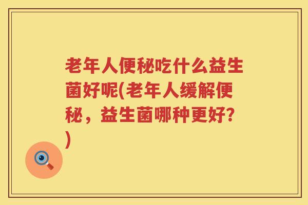 老年人便秘吃什么益生菌好呢(老年人缓解便秘，益生菌哪种更好？)