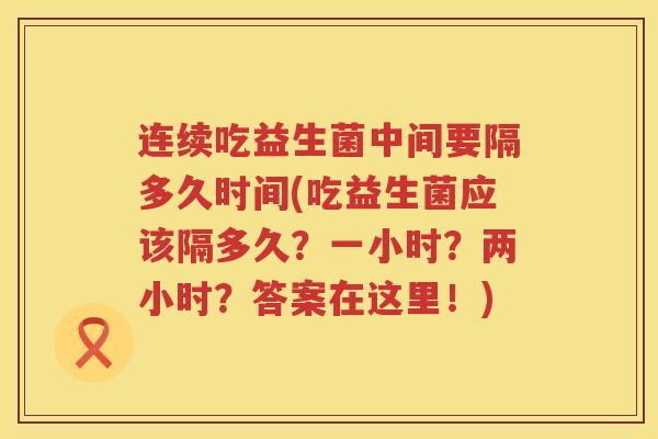 连续吃益生菌中间要隔多久时间(吃益生菌应该隔多久？一小时？两小时？答案在这里！)