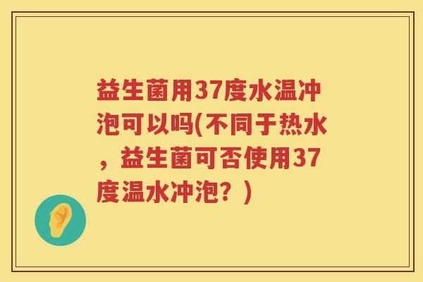 益生菌用37度水温冲泡可以吗(不同于热水，益生菌可否使用37度温水冲泡？)