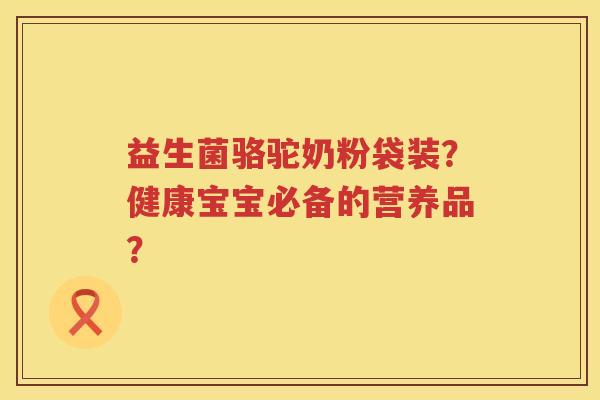 益生菌骆驼奶粉袋装？健康宝宝必备的营养品？