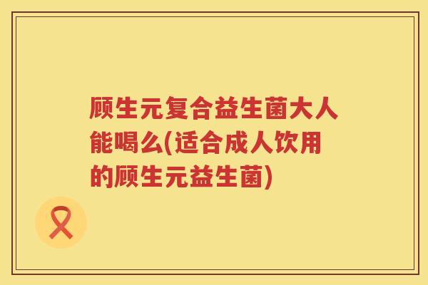 顾生元复合益生菌大人能喝么(适合成人饮用的顾生元益生菌)