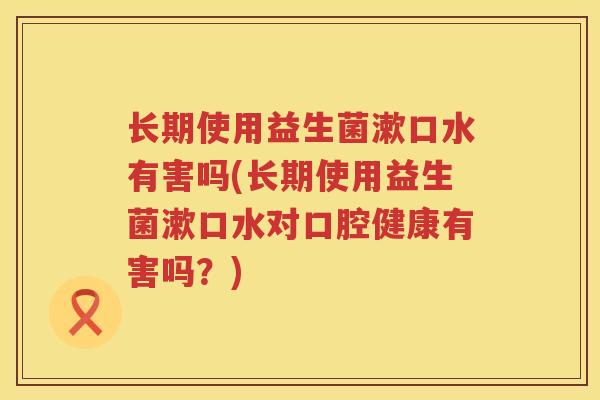 长期使用益生菌漱口水有害吗(长期使用益生菌漱口水对口腔健康有害吗？)