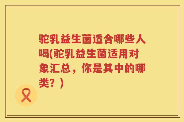 驼乳益生菌适合哪些人喝(驼乳益生菌适用对象汇总，你是其中的哪类？)