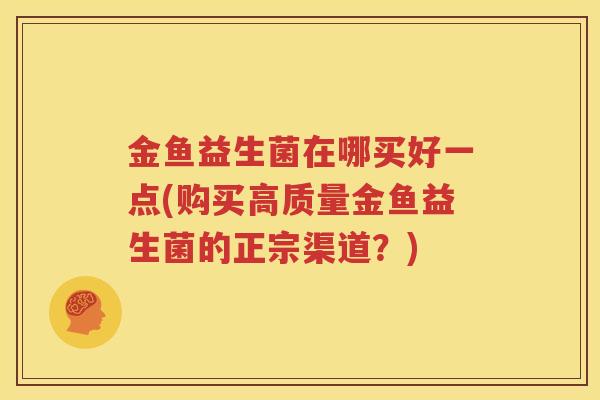 金鱼益生菌在哪买好一点(购买高质量金鱼益生菌的正宗渠道？)