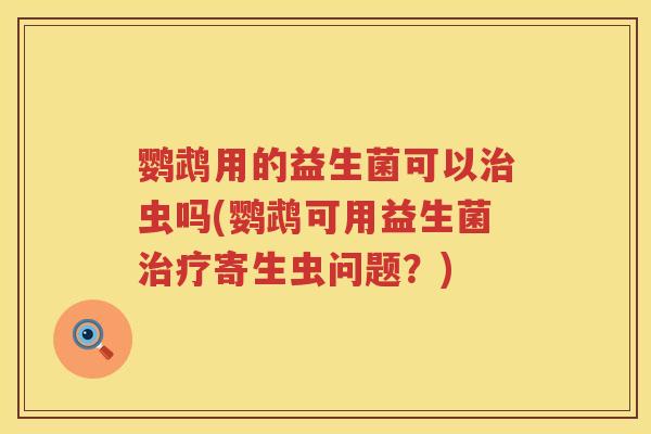 鹦鹉用的益生菌可以治虫吗(鹦鹉可用益生菌治疗寄生虫问题？)