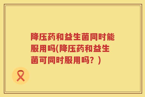 降压药和益生菌同时能服用吗(降压药和益生菌可同时服用吗？)