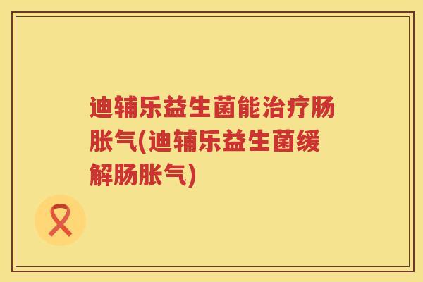 迪辅乐益生菌能治疗肠胀气(迪辅乐益生菌缓解肠胀气)