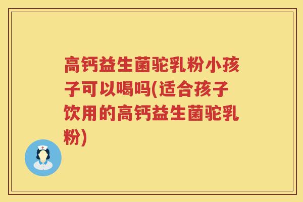 高钙益生菌驼乳粉小孩子可以喝吗(适合孩子饮用的高钙益生菌驼乳粉)