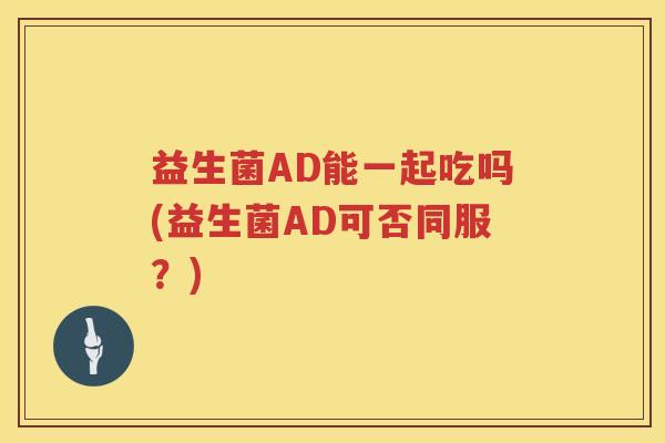 益生菌AD能一起吃吗(益生菌AD可否同服？)