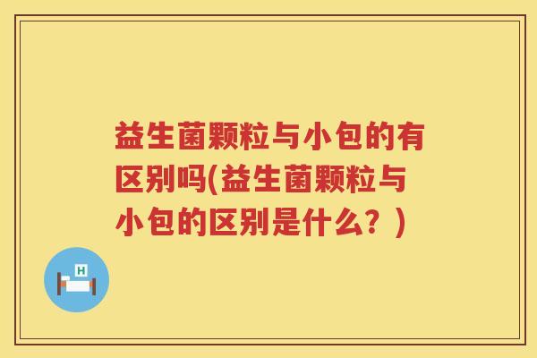益生菌颗粒与小包的有区别吗(益生菌颗粒与小包的区别是什么？)