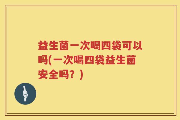 益生菌一次喝四袋可以吗(一次喝四袋益生菌安全吗？)