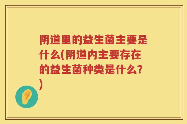 阴道里的益生菌主要是什么(阴道内主要存在的益生菌种类是什么？)