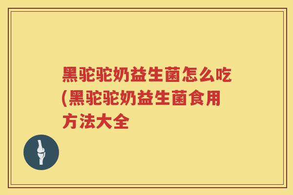 黑驼驼奶益生菌怎么吃(黑驼驼奶益生菌食用方法大全