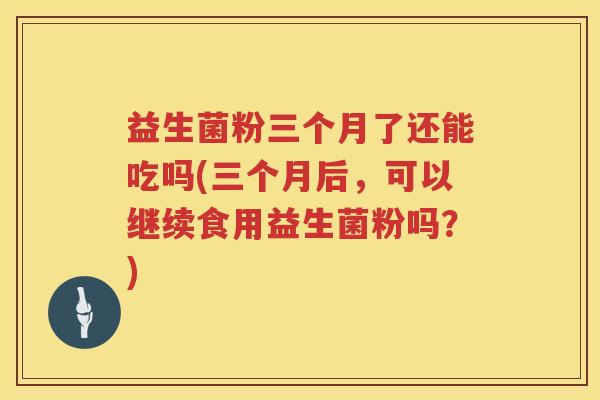 益生菌粉三个月了还能吃吗(三个月后，可以继续食用益生菌粉吗？)