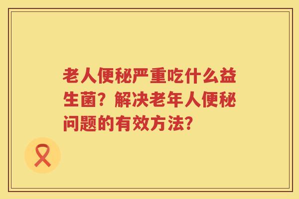 老人便秘严重吃什么益生菌？解决老年人便秘问题的有效方法？