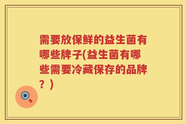 需要放保鲜的益生菌有哪些牌子(益生菌有哪些需要冷藏保存的品牌？)