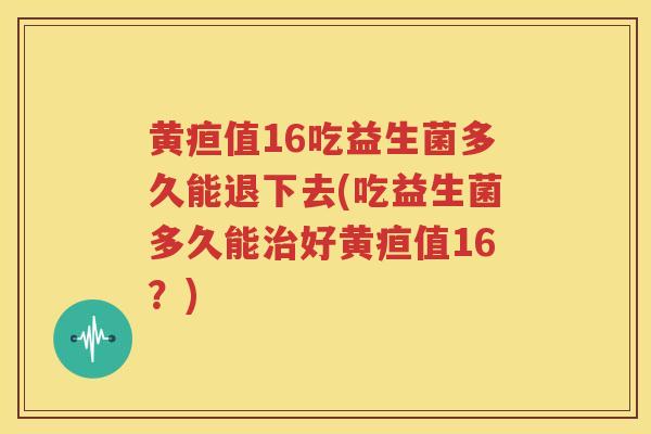 黄疸值16吃益生菌多久能退下去(吃益生菌多久能治好黄疸值16？)