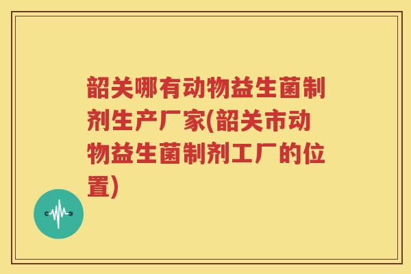 韶关哪有动物益生菌制剂生产厂家(韶关市动物益生菌制剂工厂的位置)