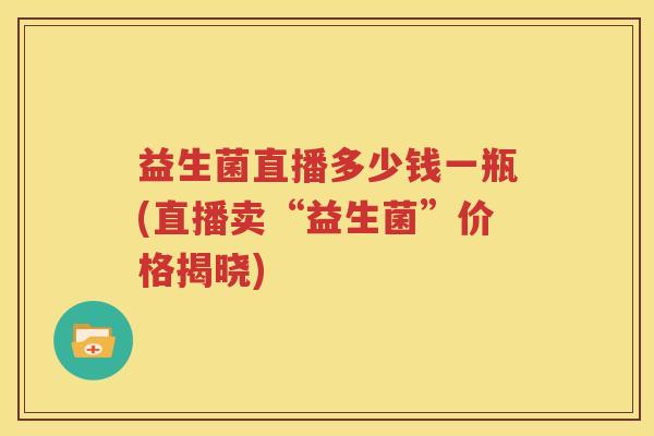 益生菌直播多少钱一瓶(直播卖“益生菌”价格揭晓)