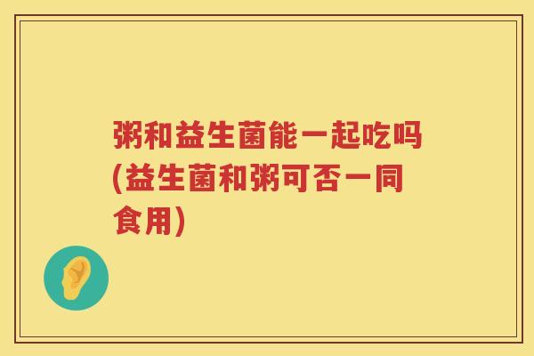 粥和益生菌能一起吃吗(益生菌和粥可否一同食用)