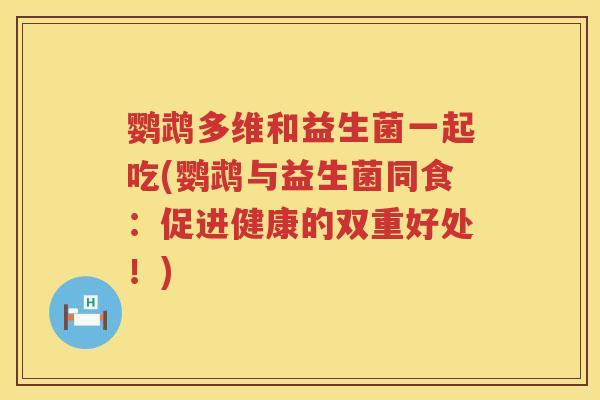 鹦鹉多维和益生菌一起吃(鹦鹉与益生菌同食：促进健康的双重好处！)
