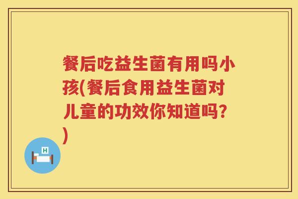 餐后吃益生菌有用吗小孩(餐后食用益生菌对儿童的功效你知道吗？)