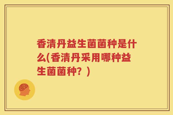 香清丹益生菌菌种是什么(香清丹采用哪种益生菌菌种？)