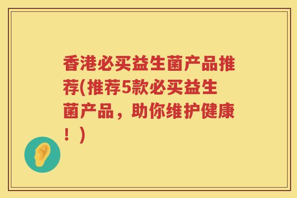 香港必买益生菌产品推荐(推荐5款必买益生菌产品，助你维护健康！)