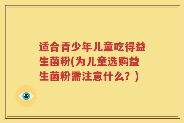 适合青少年儿童吃得益生菌粉(为儿童选购益生菌粉需注意什么？)