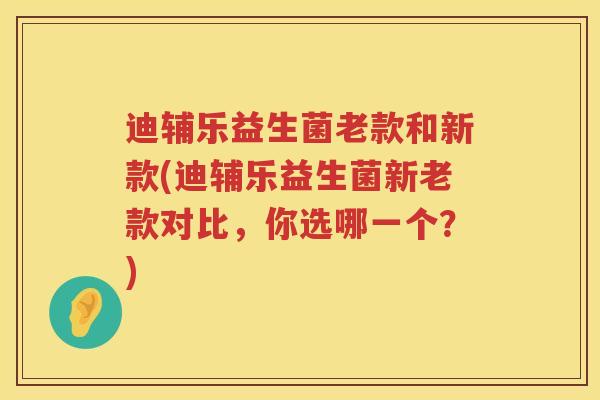 迪辅乐益生菌老款和新款(迪辅乐益生菌新老款对比，你选哪一个？)