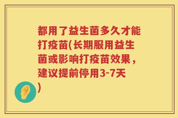 都用了益生菌多久才能打疫苗(长期服用益生菌或影响打疫苗效果，建议提前停用3-7天)