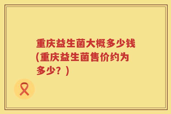 重庆益生菌大概多少钱(重庆益生菌售价约为多少？)