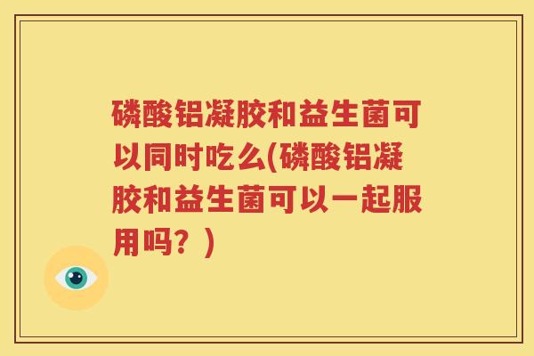 磷酸铝凝胶和益生菌可以同时吃么(磷酸铝凝胶和益生菌可以一起服用吗？)