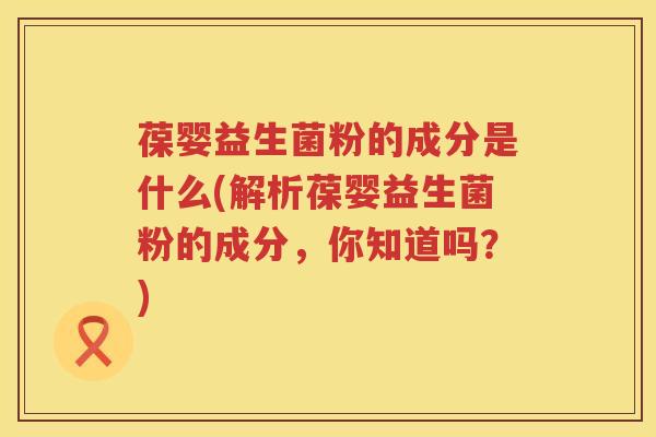 葆婴益生菌粉的成分是什么(解析葆婴益生菌粉的成分，你知道吗？)