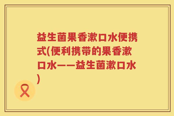 益生菌果香漱口水便携式(便利携带的果香漱口水——益生菌漱口水)