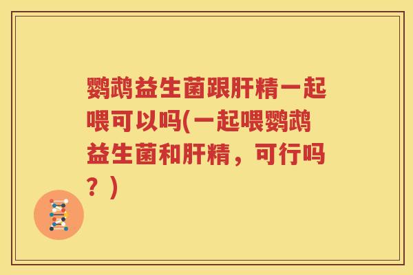 鹦鹉益生菌跟肝精一起喂可以吗(一起喂鹦鹉益生菌和肝精，可行吗？)