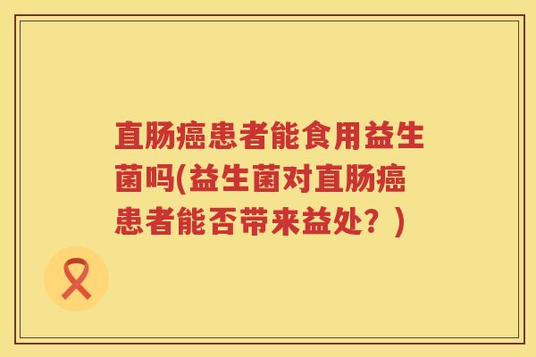直肠癌患者能食用益生菌吗(益生菌对直肠癌患者能否带来益处？)