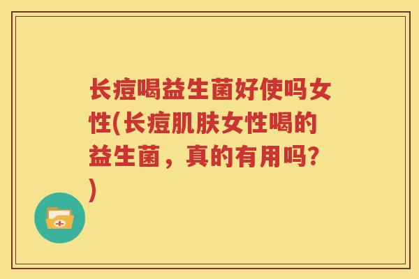 长痘喝益生菌好使吗女性(长痘肌肤女性喝的益生菌，真的有用吗？)