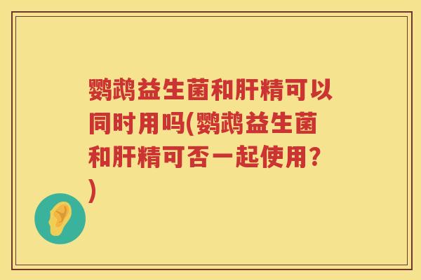 鹦鹉益生菌和肝精可以同时用吗(鹦鹉益生菌和肝精可否一起使用？)