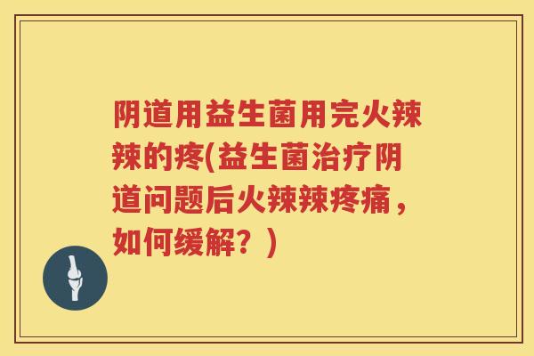 阴道用益生菌用完火辣辣的疼(益生菌治疗阴道问题后火辣辣疼痛，如何缓解？)