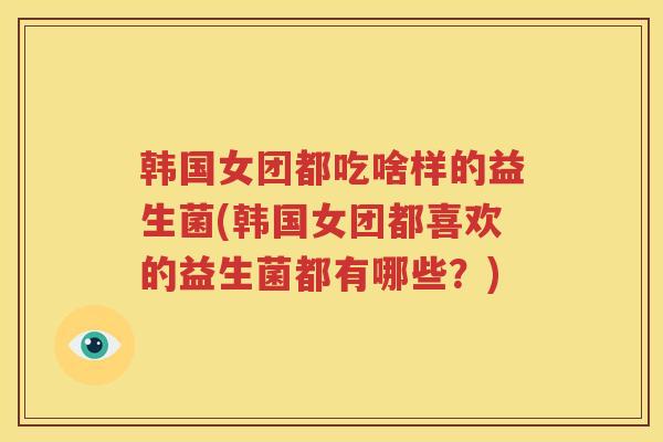 韩国女团都吃啥样的益生菌(韩国女团都喜欢的益生菌都有哪些？)