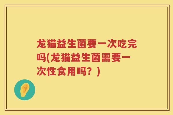 龙猫益生菌要一次吃完吗(龙猫益生菌需要一次性食用吗？)