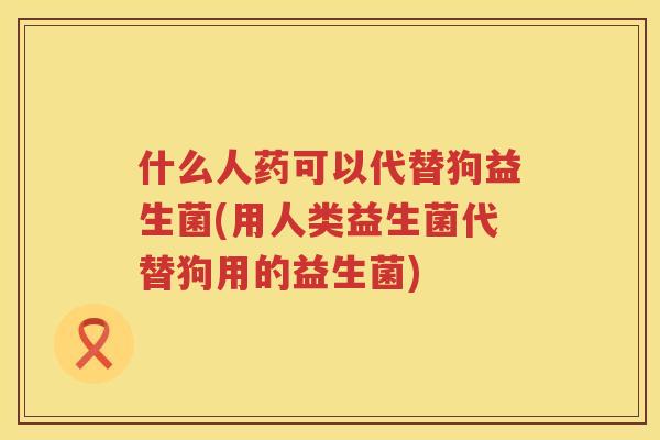 什么人药可以代替狗益生菌(用人类益生菌代替狗用的益生菌)