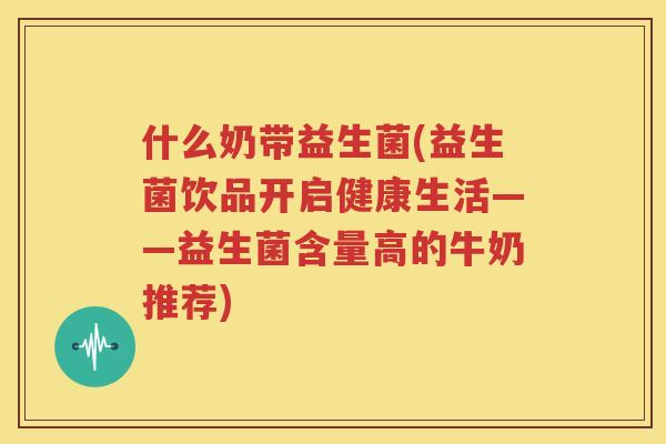 什么奶带益生菌(益生菌饮品开启健康生活——益生菌含量高的牛奶推荐)