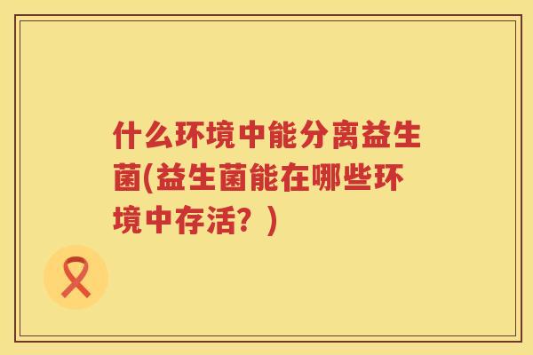 什么环境中能分离益生菌(益生菌能在哪些环境中存活？)