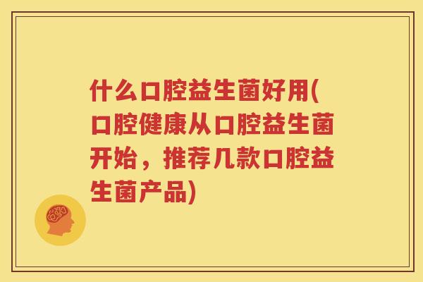 什么口腔益生菌好用(口腔健康从口腔益生菌开始，推荐几款口腔益生菌产品)