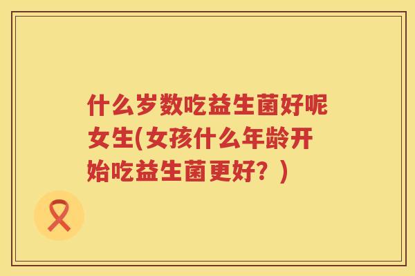 什么岁数吃益生菌好呢女生(女孩什么年龄开始吃益生菌更好？)