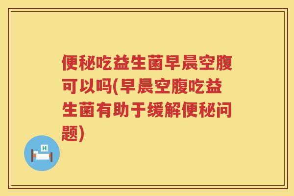 便秘吃益生菌早晨空腹可以吗(早晨空腹吃益生菌有助于缓解便秘问题)