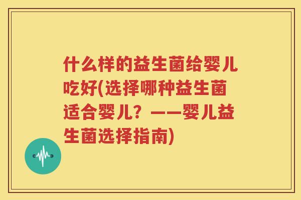 什么样的益生菌给婴儿吃好(选择哪种益生菌适合婴儿？——婴儿益生菌选择指南)